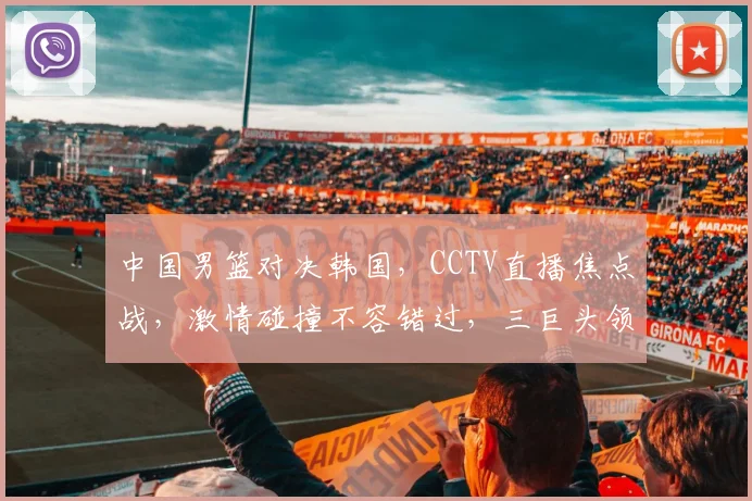 中国男篮对决韩国，CCTV直播焦点战，激情碰撞不容错过，三巨头领衔，悬念迭起