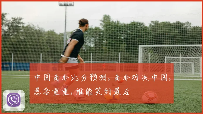 中国南非比分预测,南非对决中国,悬念重重,谁能笑到最后