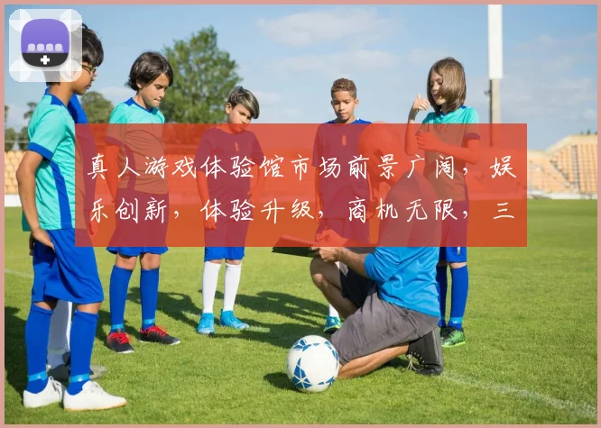 真人游戏体验馆市场前景广阔，娱乐创新，体验升级，商机无限，三大亮点引关注。