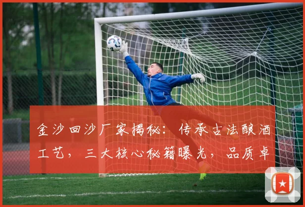 金沙回沙厂家揭秘：传承古法酿酒工艺，三大核心秘籍曝光，品质卓越