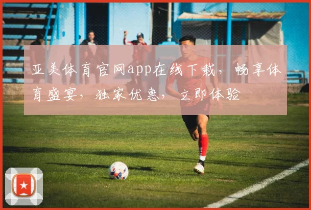 亚美体育官网app在线下载，畅享体育盛宴，独家优惠，立即体验