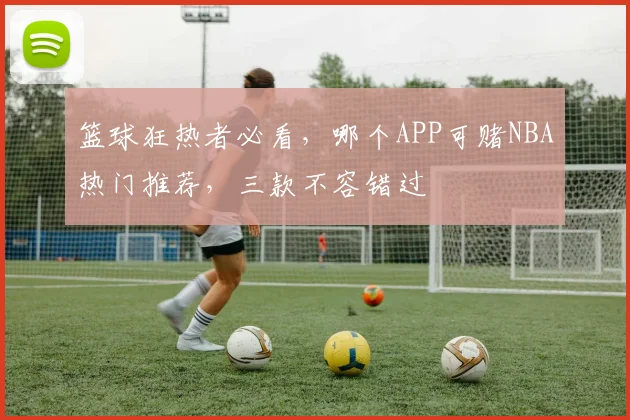 篮球狂热者必看，哪个APP可赌NBA热门推荐，三款不容错过