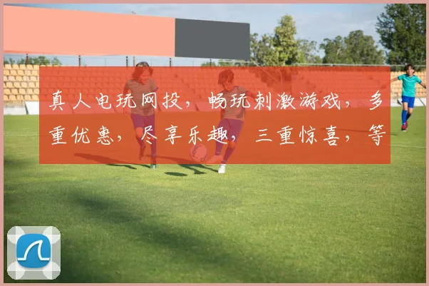 真人电玩网投，畅玩刺激游戏，多重优惠，尽享乐趣，三重惊喜，等你来体验