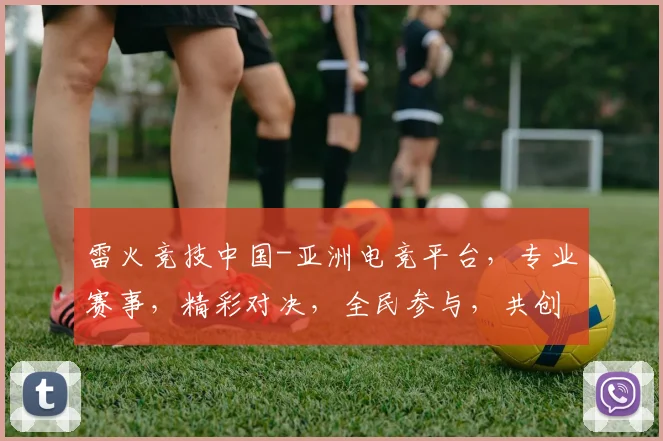 雷火竞技中国-亚洲电竞平台，专业赛事，精彩对决，全民参与，共创电竞盛宴，三网同步直播，不容错过
